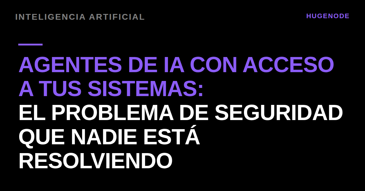Agentes de IA con acceso a tus sistemas: el problema de seguridad que nadie está resolviendo