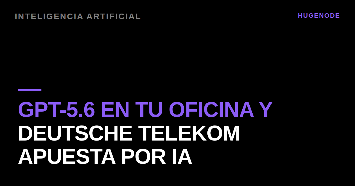 GPT-5.6 en tu oficina y Deutsche Telekom apuesta por IA